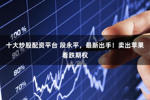 十大炒股配资平台 段永平，最新出手！卖出苹果看跌期权