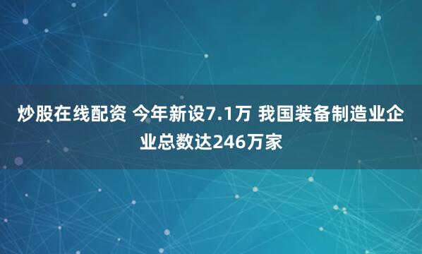 炒股在线配资 今年新设7.1万 我国装备制造业企业总数达246万家