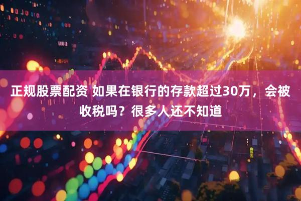 正规股票配资 如果在银行的存款超过30万，会被收税吗？很多人还不知道