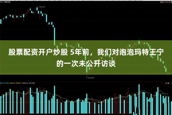 股票配资开户炒股 5年前，我们对泡泡玛特王宁的一次未公开访谈