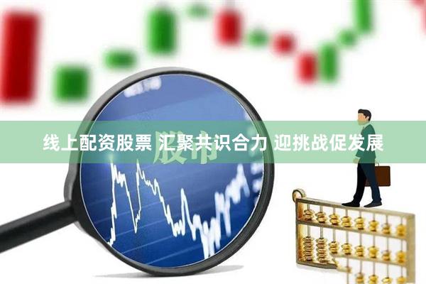 线上配资股票 汇聚共识合力 迎挑战促发展
