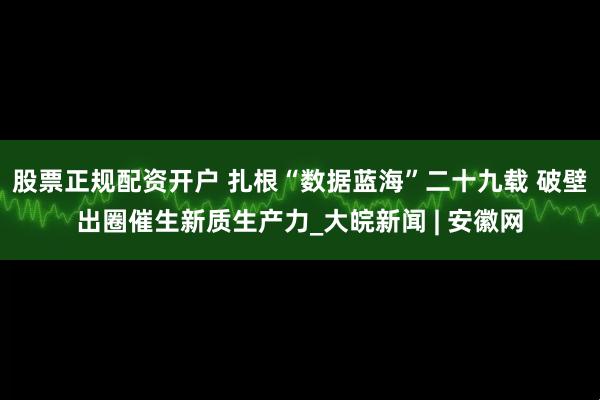 股票正规配资开户 扎根“数据蓝海”二十九载 破壁出圈催生新质生产力_大皖新闻 | 安徽网