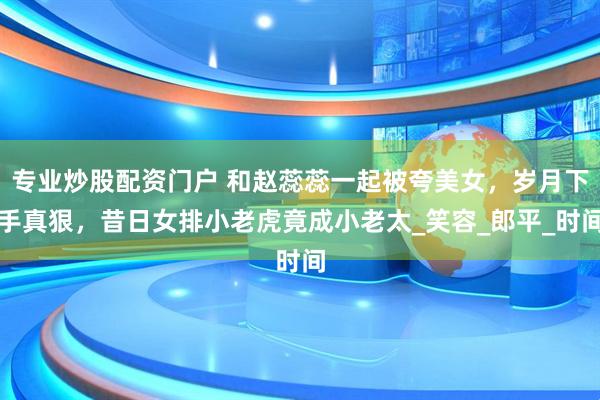 专业炒股配资门户 和赵蕊蕊一起被夸美女，岁月下手真狠，昔日女排小老虎竟成小老太_笑容_郎平_时间