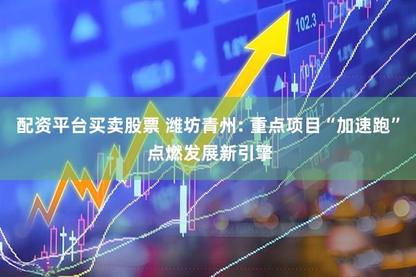 配资平台买卖股票 潍坊青州: 重点项目“加速跑” 点燃发展新引擎