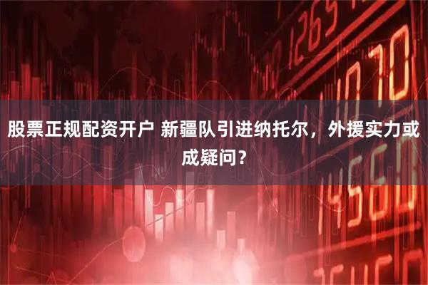 股票正规配资开户 新疆队引进纳托尔，外援实力或成疑问？