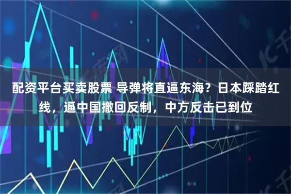 配资平台买卖股票 导弹将直逼东海？日本踩踏红线，逼中国撤回反制，中方反击已到位