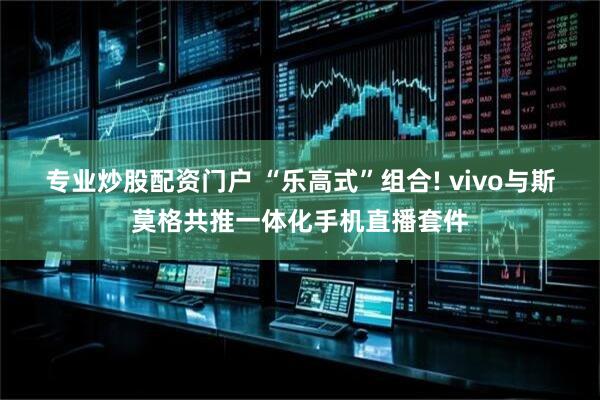 专业炒股配资门户 “乐高式”组合! vivo与斯莫格共推一体化手机直播套件