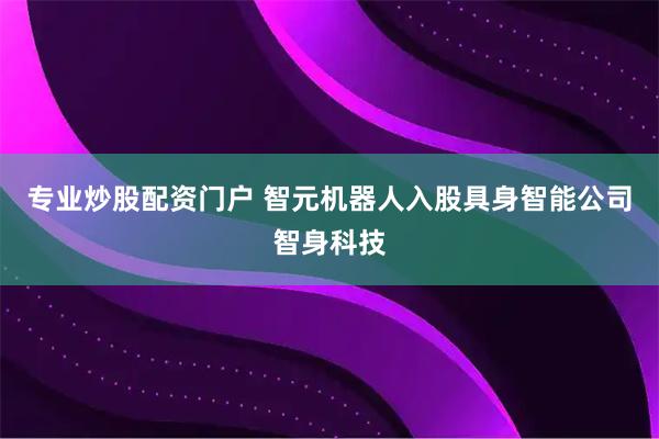 专业炒股配资门户 智元机器人入股具身智能公司智身科技
