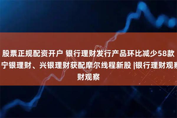 股票正规配资开户 银行理财发行产品环比减少58款, 宁银理财、兴银理财获配摩尔线程新股 |银行理财观察