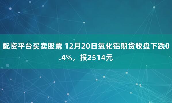 配资平台买卖股票 12月20日氧化铝期货收盘下跌0.4%，报2514元