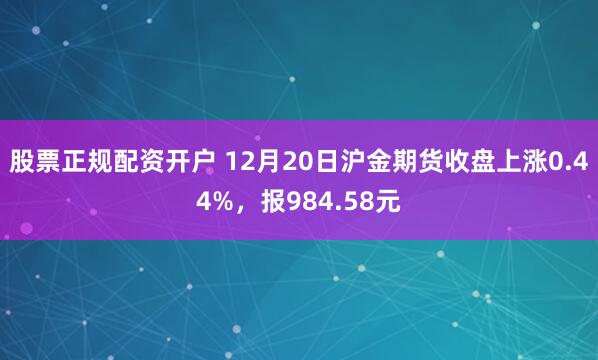 股票正规配资开户 12月20日沪金期货收盘上涨0.44%，报984.58元
