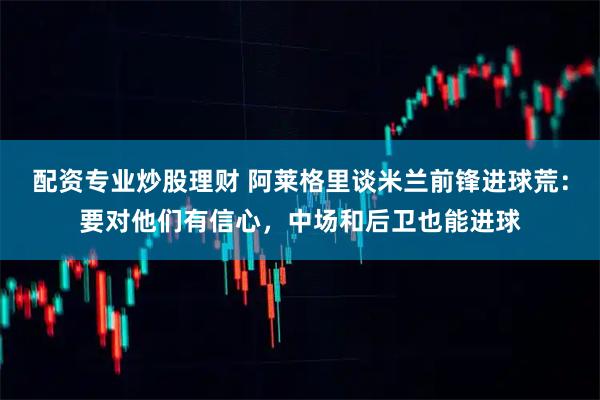配资专业炒股理财 阿莱格里谈米兰前锋进球荒：要对他们有信心，中场和后卫也能进球