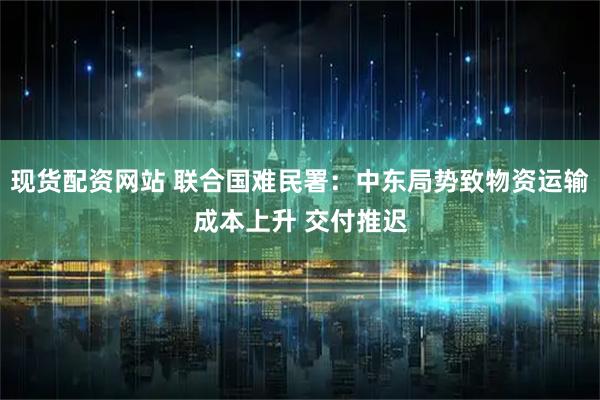 现货配资网站 联合国难民署：中东局势致物资运输成本上升 交付推迟