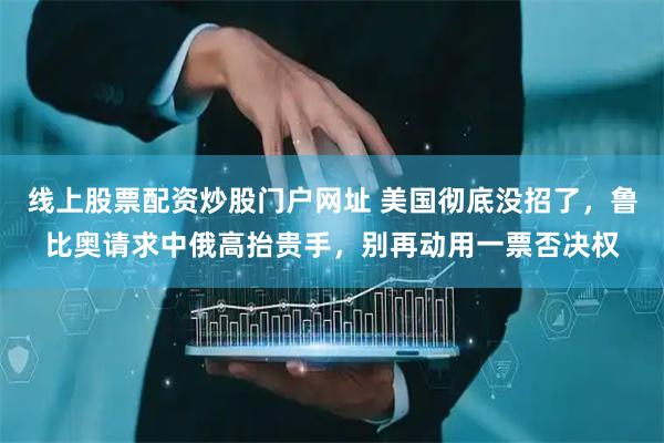线上股票配资炒股门户网址 美国彻底没招了，鲁比奥请求中俄高抬贵手，别再动用一票否决权
