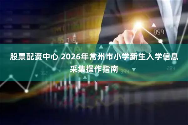 股票配资中心 2026年常州市小学新生入学信息采集操作指南