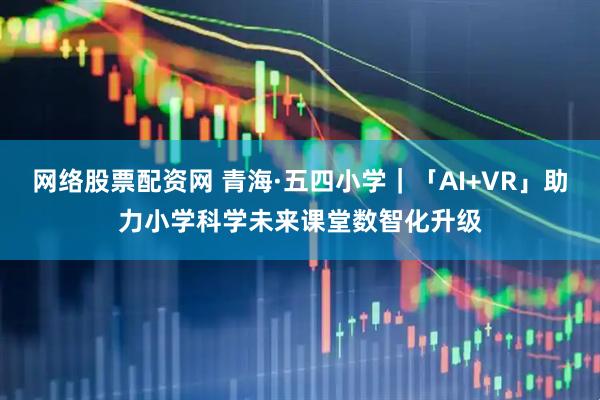 网络股票配资网 青海·五四小学｜「AI+VR」助力小学科学未来课堂数智化升级